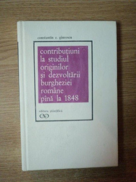 CONTRIBUTIUNI LA STUDIUL ORIGINILOR SI DEZVOLTARII BURGHEZIEI ROMANE PANA LA 1848 de CONSTANTIN C. GIURESCU , Bucuresti 1972