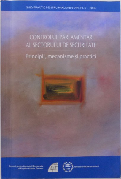 CONTROLUL PARLAMENTAR AL SECTORULUI DE SECURITATE, PRINCIPII, MECANISME SI PRACTICI , 2004