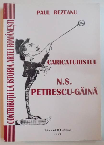CONTRUBUTII LA ISTORIA ARTEI ROMANESTI , CARICATURISTUL N.S. PETRESCU GAINA 1871 - 1931 de PAUL REZEANU , 2008