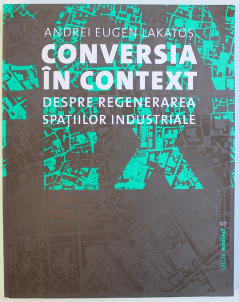 CONVERSIA IN CONTEXT  - DESPRE REGENERAREA SPATIILOR INDUSTRIALE de ANDREI EUGEN LAKATOS , 2017