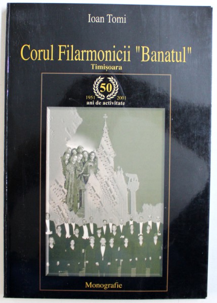 CORUL FILARMONICII " BANATUL " TIMISOARA , 1951- 2001 - 50 DE ANI DE ACTIVITATE, MONOGRAFIE de IOAN TOMI  ,  2001