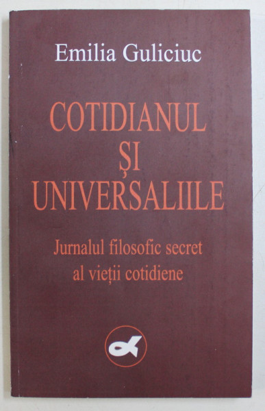 COTIDIANUL SI UNIVERSALIILE - JURNALUL FILOSOFIC SECRET AL VIETII COTIDIENE de EMILIA GULICIUC , 2004 DEDICATIE*
