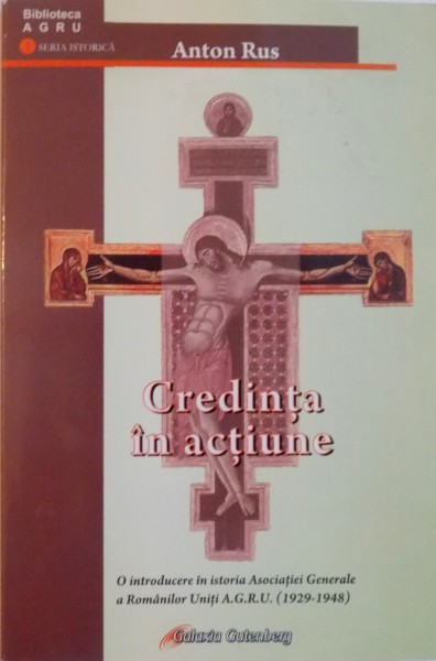 CREDINTA IN ACTIUNE, O INTRODUCERE IN ISTORIA ASOCIATIEI GENERALE A ROMANILOR UNITI (1929 - 1948)  de ANTON RUS, 2009