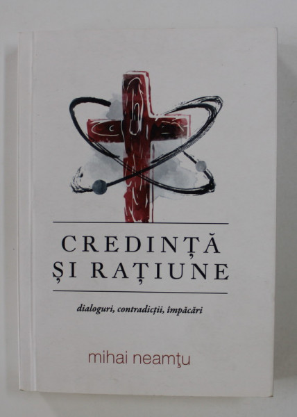 CREDINTA SI RATIUNE - DIALOGURI , CONTRADICTII , IMPACARI de MIHAI NEAMTU , 2017