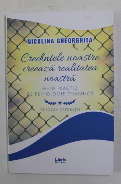 CREDINTELE NOASTRE CREEAZA REALITATEA NOASTRA - GHID PRACTIC DE PSIHOLOGIE CUANTICA de NICULINA GHEORGHITA , 2019