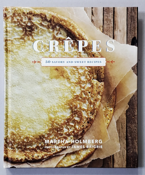 CREPES - 50 SAVORY AND SWEET RECIPES by MARTHA HOLMBERG , photographs by JAMES BAIGRIE , 2012