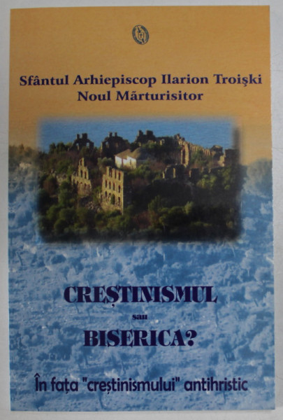 CRESTINISMUL SAU BISERICA ? IN FATA '' CRESTINISMULUI '' ANTIHRISTIC de SFANTUL ARHIEPISCOP ILARION TROISKI , NOUL MARTURISITOR , 2005