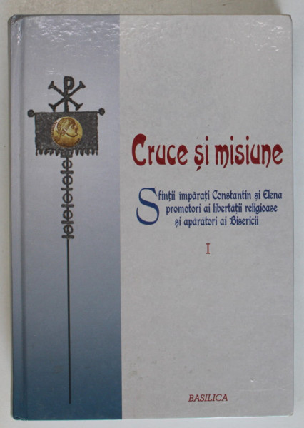 CRUCE SI MISIUNE . SFINTII IMPARATI CONSTANTIN SI ELENA , PROMOTORI AI LIBERTATII RELIGIOASE SI APARATORI AI BISERICII , VOLUMUL I , studii culese si publicate de EMILIAN POPESCU si MIHAI OVIDIU CATOI , 2013