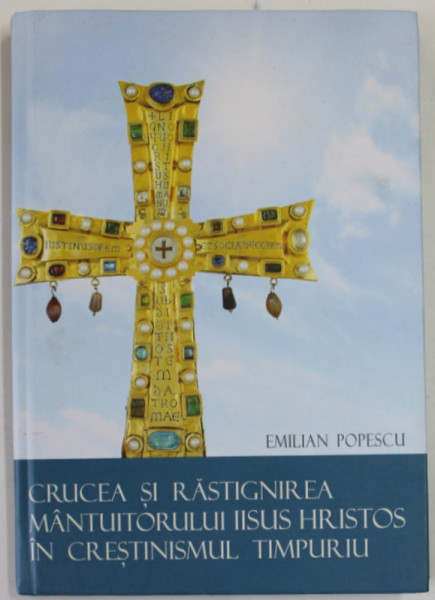 CRUCEA SI RASTIGNIREA MANTUITORULUI IISUS HRISTOS IN CRESTINISMUL TIMPURIU de EMILIAN POPESCU , 2016