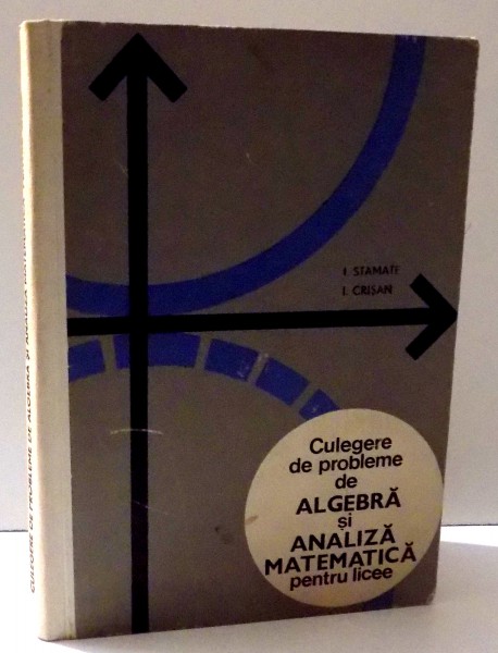 CULEGERE DE PROBLEME DE ALGEBRA SI ANALIZA MATEMATICA PENTRU LICEE de I. STAMATE si I. CRISAN, 1969