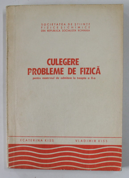 CULEGERE DE PROBLEME DE FIZICA , PENTRU EXAMENUL DE ADMITERE LA TREAPTA A - II -A de ECATERINA KISS si VLADIMIR KISS , 1979