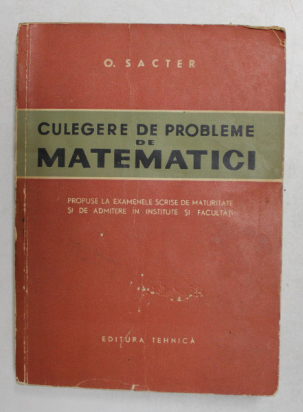 CULEGERE DE PROBLEME DE MATEMATICI de O. SACTER , EXAMENE DE MATURITATE SI DE ADMITERE IN INSTITUTE SI FACULTATI , 1963