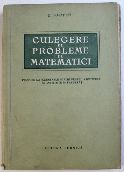 CULEGERE  DE PROBLEME DE MATEMATICI - PROPUSE LA EXAMENELE SCRISE PENTRU ADMITEREA IN INSTITUTE SI FACULTATI   de O. SACTER , 1957