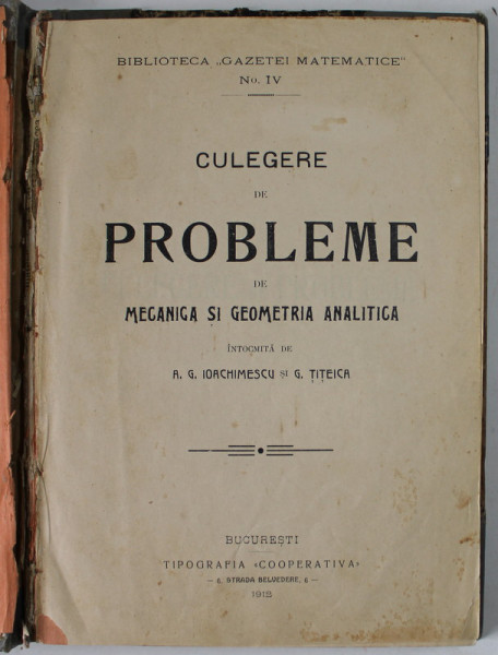CULEGERE DE PROBLEME DE MECANICA SI GEOMETRIA ANALITICA , intocmita de A.G. IOACHIMESCU si G. TITEICA , BIBLIOTECA '' GAZETEI MATEMATICE '' No. IV , 1912 , COPERTA DESPRINSA , PREZINTA  URME DE UZURA