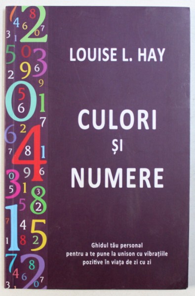 CULORI SI NUMERE  - GHIDUL TAU PERSONAL PENTRU A TE PUNE LA UNISON CU VIBRATIILE POZITIVE IN VIATA DE ZI CU ZI de LOUISE L. HAY , 2014