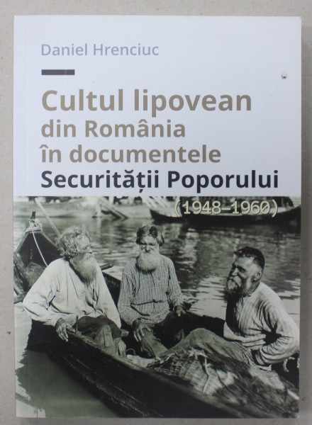 CULTUL LIPOVEAN DIN ROMANIA IN DOCUMENTELE SECURITATII POPORULUI de DANIEL HRENCIUC , 1948 - 1960 , APARUTA 2016