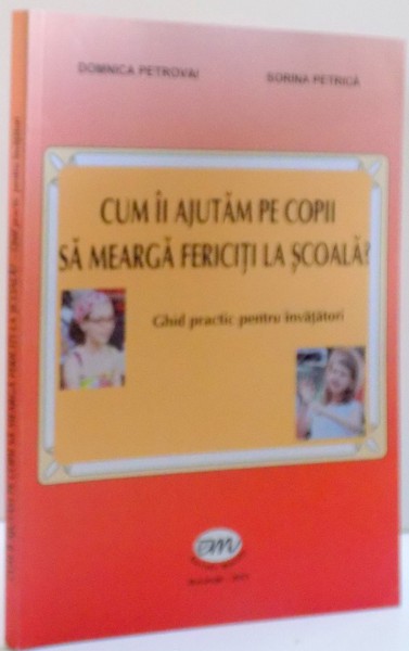 CUM II AJUTAM PE COPII SA MEARGA FERICITI LA SCOALA ? , GHID PRACTIC PENTRU INVATATORI de DOMNICA PETROVAI SI SORINA PETRICA , 2013