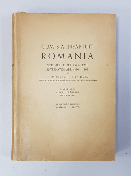 CUM S-A INFAPTUIT ROMANIA, STUDIUL UNEI PROBLEME INTERNATIONALE (1856 - 1866) de T.W. RIKER, D. LITT. OXON, TRADUCERE de ALICE L. BADESCU, CUVANT INAINTE de GENERALUL R. ROSETTI