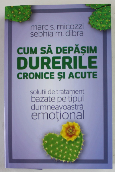 CUM SA DEPASIM DURERILE CRONICE SI ACUTE , SOLUTII DE TRATAMENT BAZATE PE TIPUL DUMNEAVOASTRA EMOTIONAL de MARC S. MICOZZI si SEBHIA M. DIBRA , 2017