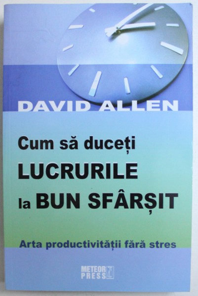 CUM SA DUCETI LUCRURILE LA BUN SFARSIT  - ARTA PRODUCTIVITATII FARA STRES de DAVID ALLEN , 2009