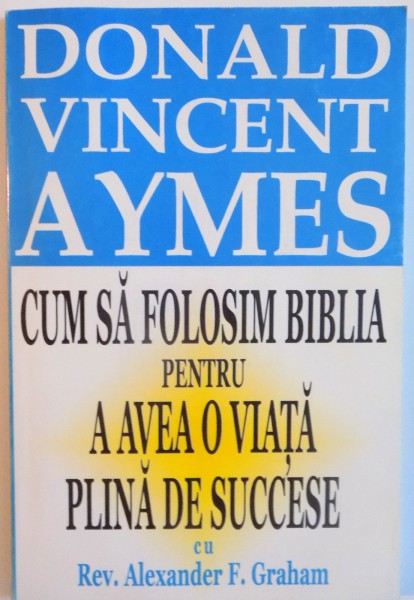CUM SA FOLOSIM BIBLIA PENTRU A AVEA O VIATA PLINA DE SUCCESE CU REV. ALEXANDER F. GRAHAM de DONALD VINCENT AYMES
