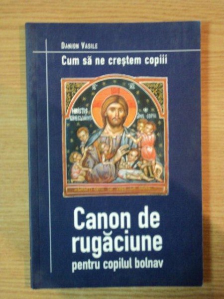 CUM SA NE CRESTEM COPIII . CANON DE RUGACIUNE PENTRU COPILUL BOLNAV de DANION VASILE , 2002