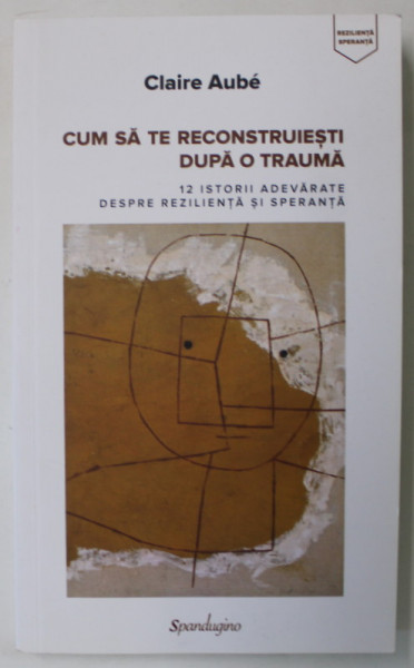 CUM SA TE RECONSTRUIESTI DUPA O TRAUMA  de CLAIRE AUBE , 12 ISTORII ADEVARATE DESPRE REZILIENTA SI SPERANTA , 2018