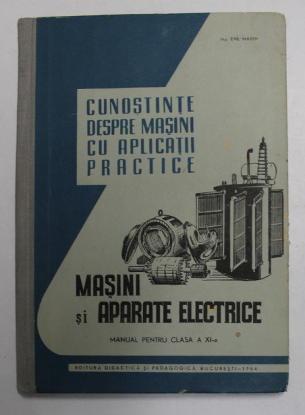 CUNOSTINTE DESPRE MASINI CU APLICATII PRACTICE - MASINI SI APARATE ELECTRICE , MANUAL PENTRU CLASA A XI -A de ENE MARIN , 1964