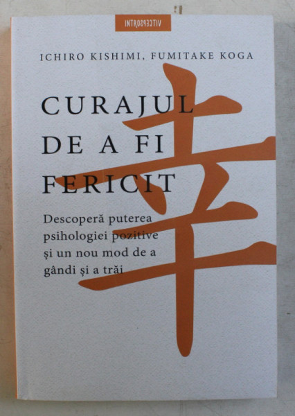 CURAJUL DE A FI FERICIT , DESCOPERA PUTEREA PSIHOLOGIEI POZITIVE SI UN NOU MOD DE A GANDI SI A TRAI de ICHIRO KISHIMI si FUMITAKE KOGA , 2020