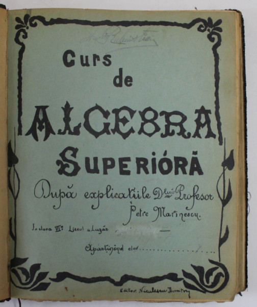 CURS DE ALGEBRA SUPERIOARA DUPA EXPLICATIILE D- LUI PROFESOR PETRE MARINESCU , CLASA A VI A, LICEUL LAZAR , 1902- 1903