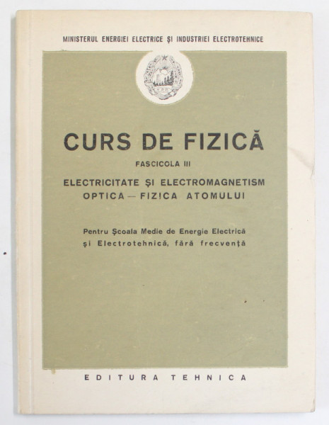 CURS DE FIZICA , FASCICOLA III . ELECTRICITATE SI ELECTROMAGNETISM , OPTICA - FIZICA ATOMULUI , PENTRU SCOALA MEDIE DE ENERGIE ELECTRICA..., 1952