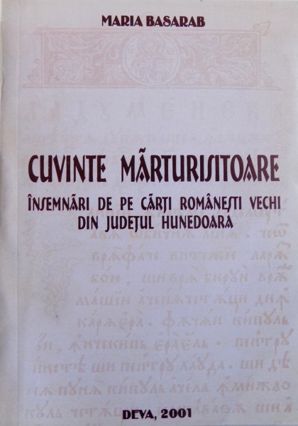 CUVINTE MARTURISITOARE  - INSEMNARI DE PE CARTI ROMANESTI VECHI DIN JUDETUL HUNEDOARA de MARIA BASARAB , 2001