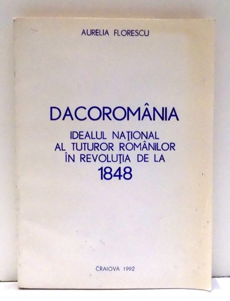 DACOROMANIA - IDEALUL NATIONAL AL TUTUROR ROMANILOR IN REVOLUTIA DE LA 1848 de AURELIA FLORESCU , 1992