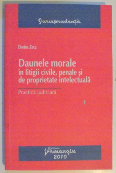 DAUNELE MORALE IN LITIGII CIVILE , PENALE SI DE PROPRIETATE INTELECTUALA de DORINA ZECA , PRACTICA JUDICIARA , 2010