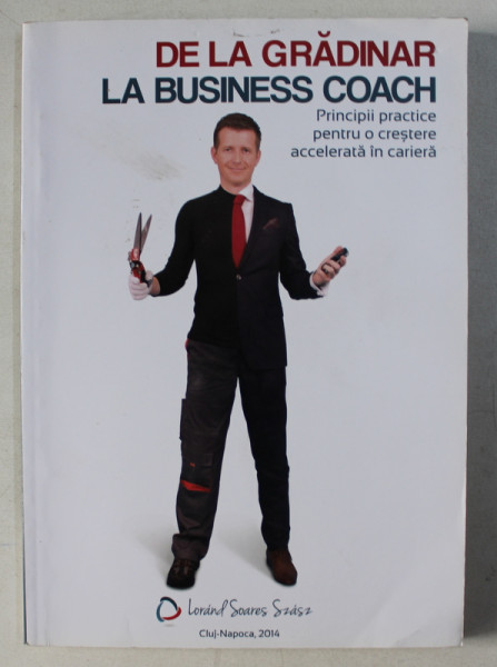 DE LA GRADINAR LA BUSINESS COACH - PRINCIPII PRACTICE PENTRU O CRESTERE ACCELERATA IN CARIERA de LORAND SOARES SZASZ , 2014