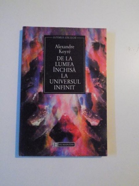 DE LA LUMEA INCHISA LA UNIVERSUL INFINIT de ALEXANDRE KOYRE , BUCURESTI 1997