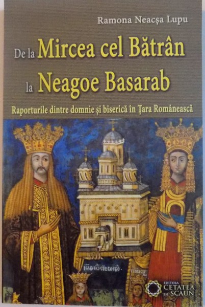 DE LA MIRCEA CEL BATRAN LA NEAGOE BASARAB, RAPORTURILE DINTRE DOMNIE SI BISERICA IN TARA ROMANEASCA de RAMONA NEACSA LUPU, 2014