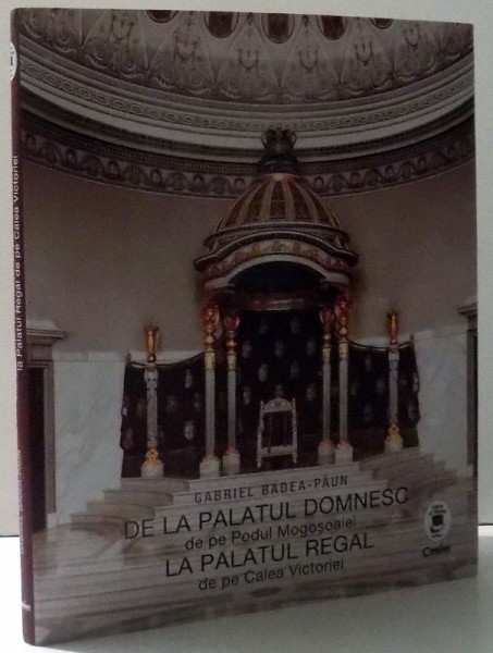 DE LA PALATUL DOMNESC DE PE PODUL MOGOSOAIEI LA PALATUL REGAL DE PE CALEA VICTORIEI - ARHITECTURA SI DECORURI ( 1866 - 1947) de GABRIEL BADEA - PAUN , 2017