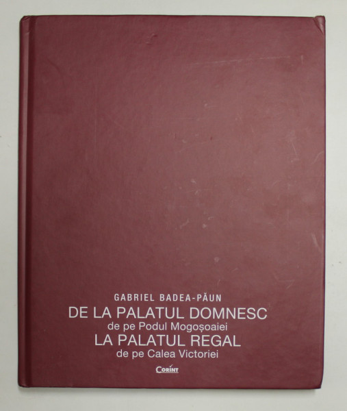DE LA PALATUL  DOMNESC DE PE PODUL MOGOSOAIEI , LA PALATUL REGAL DE PE CALEA VICTORIEI  - ARHITECTURA SI DECORURI ( 1866 - 1947 ) de GABRIEL BADEA - PAUN , 2017