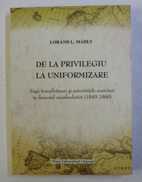 DE LA PRIVILEGIU LA UNIFORMIZARE  - SASII TRANSILVANENI SI AUTORITATILE AUSTRIECE IN DECENIUL NEOABSOLUTIST 1849 - 1860 de LORAND L. MADLY , 2008