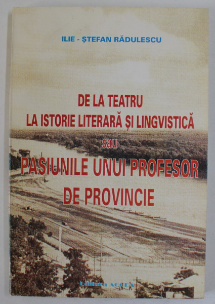 DE LA TEATRU LA ISTORIE LITERARA SI LINGVISTICA SAU PASIUNILE UNUI PROFESOR DE PROVINCIE de ILIE - STEFAN RADULESCU , 2002, DEDICATIE *