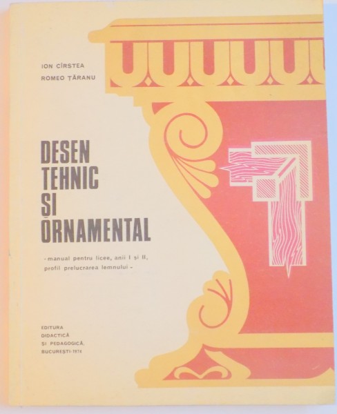 DESEN TEHNIC SI ORNAMENTAL , MANUAL PENTRU LICEE , ANII I SI II , PROFIL PRELUCRAREA LEMNULUI de ION CIRSTEA , ROMEO TARANU ,1974