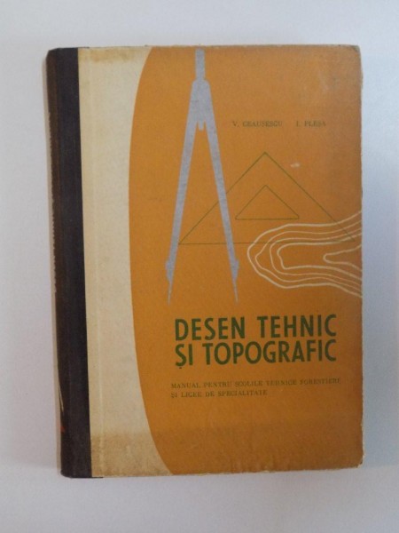 DESEN TEHNIC SI TOPOGRAFIC , MANUAL PENTRU SCOLILE TEHNICE FORESTIERE SI LICEE DE SPECIALITATE de V. CEAUSESCU , I. PLESA , 1968