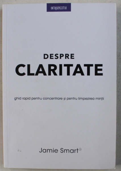 DESPRE CLARITATE - GHID RAPID PENTRU CONCENTRARE SI PENTRU LIMPEZIREA MINTII de JAMIE SMART , 2018