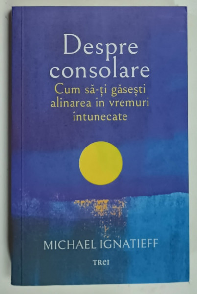 DESPRE CONSOLARE , CUM SA - TI GASESTI ALINAREA IN VREMURI INTUNECATE de MICHAEL IGNATIEFF , 2022