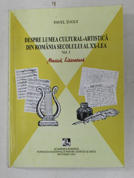 DESPRE LUMEA CULTURAL - ARTISTICA DIN ROMANIA SECOLULUI AL XX - LEA , VOL . I , MUZICA , LITERATURA DE PAVEL TUGUI , 2010