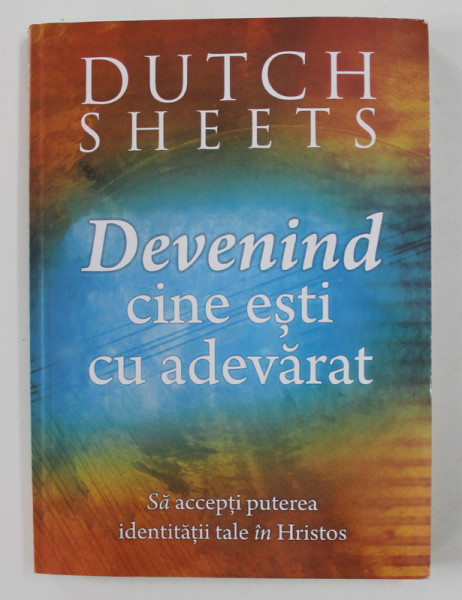 DEVENIND CINE ESTI CU ADEVARAT de DUTCH SHEETS ,  SA  ACCEPTI PUTEREA IDENTITATII TALE IN HRISTOS , 2013