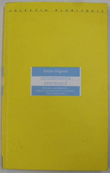 DEZOBEDIENTA EPISTEMICA - RETORICA MODERNITATII , LOGICA COLONIALITATII SI GRAMATICA DECOLONIALITATII de WALTER MIGNOLO , 2015