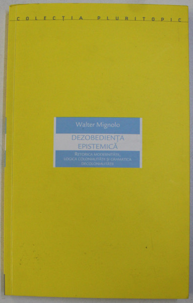 DEZOBEDIENTA EPISTEMICA - RETORICA MODERNITATII , LOGICA COLONIALITATII SI GRAMATICA DECOLONIALITATII de WALTER MIGNOLO , 2015