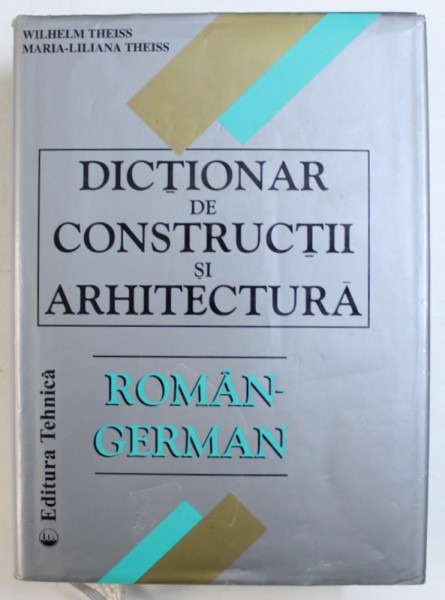 DICTIONAR  DE CONSTRUCTII SI ARHITECTURA  ROMAN - GERMAN de WILHELM THEISS si MARIA - LILIANA THEISS , 2000